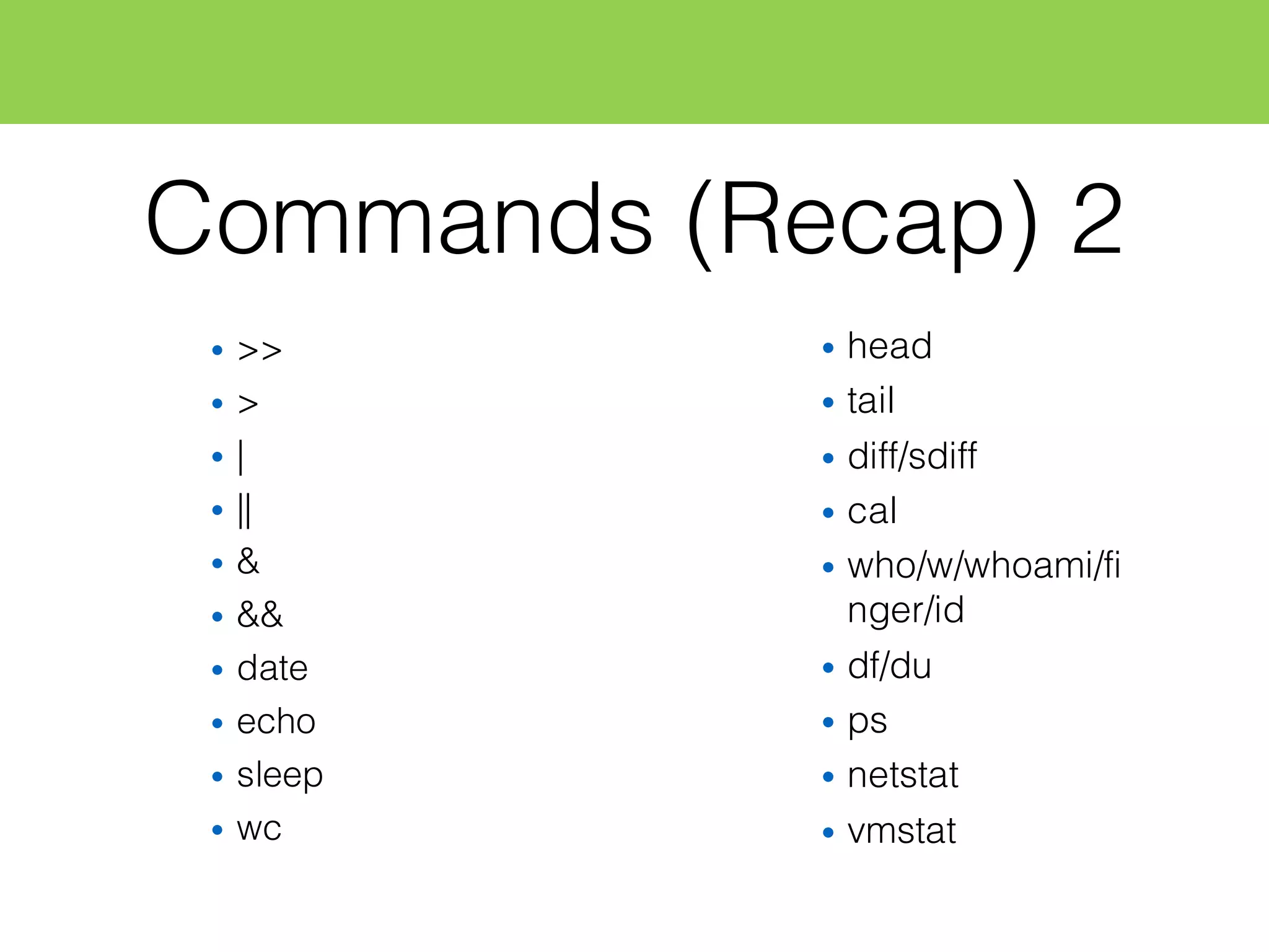 Commands (Recap) 2
• >>
• >
• |
• ||
• &
• &&
• date
• echo
• sleep
• wc
• head
• tail
• diff/sdiff
• cal
• who/w/whoami/fi
nger/id
• df/du
• ps
• netstat
• vmstat
 