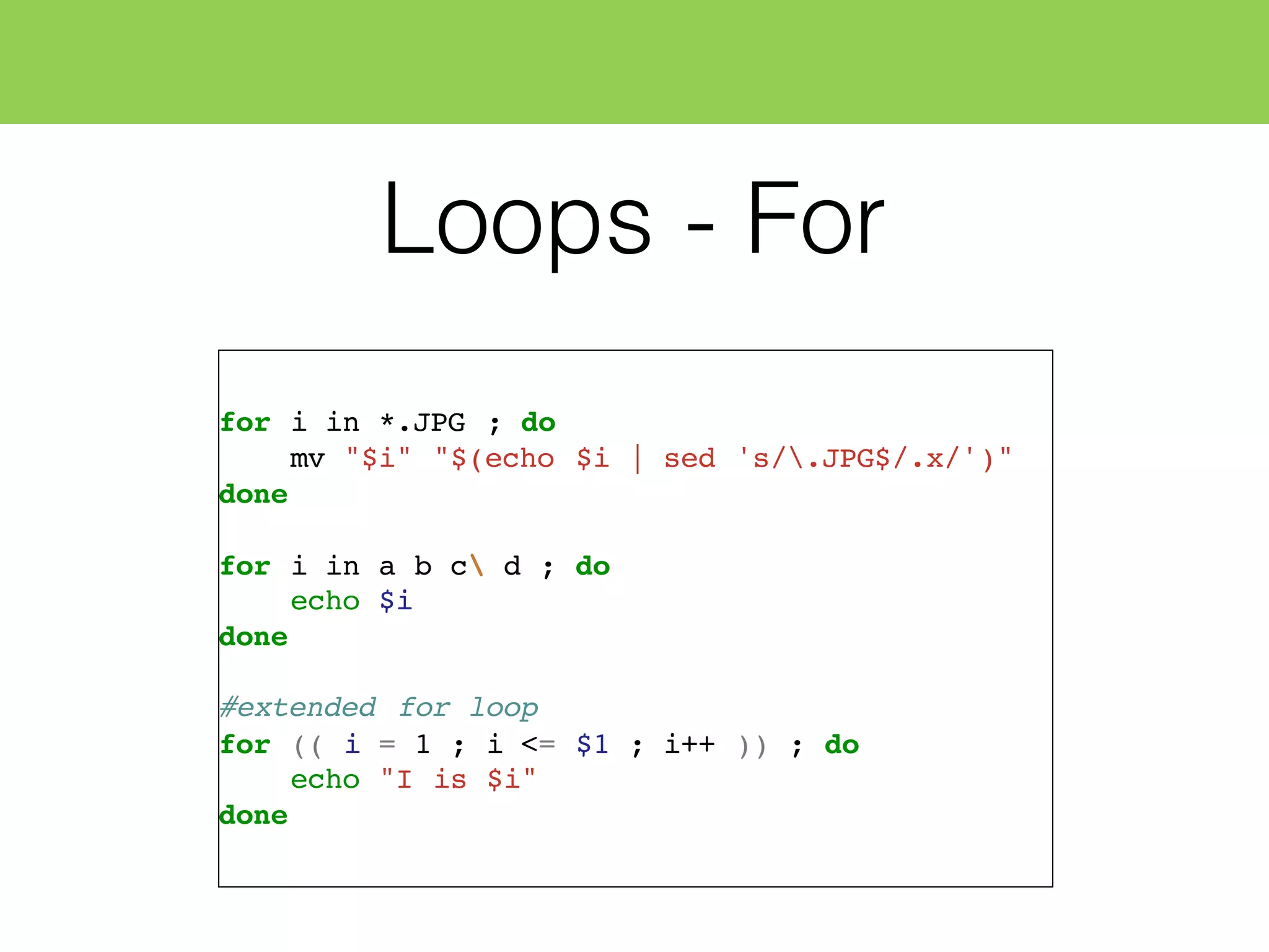 Loops - For
for i in *.JPG ; do
mv "$i" "$(echo $i | sed 's/.JPG$/.x/')"
done
for i in a b c d ; do
echo $i
done
#extended for loop
for (( i = 1 ; i <= $1 ; i++ )) ; do
echo "I is $i"
done
 