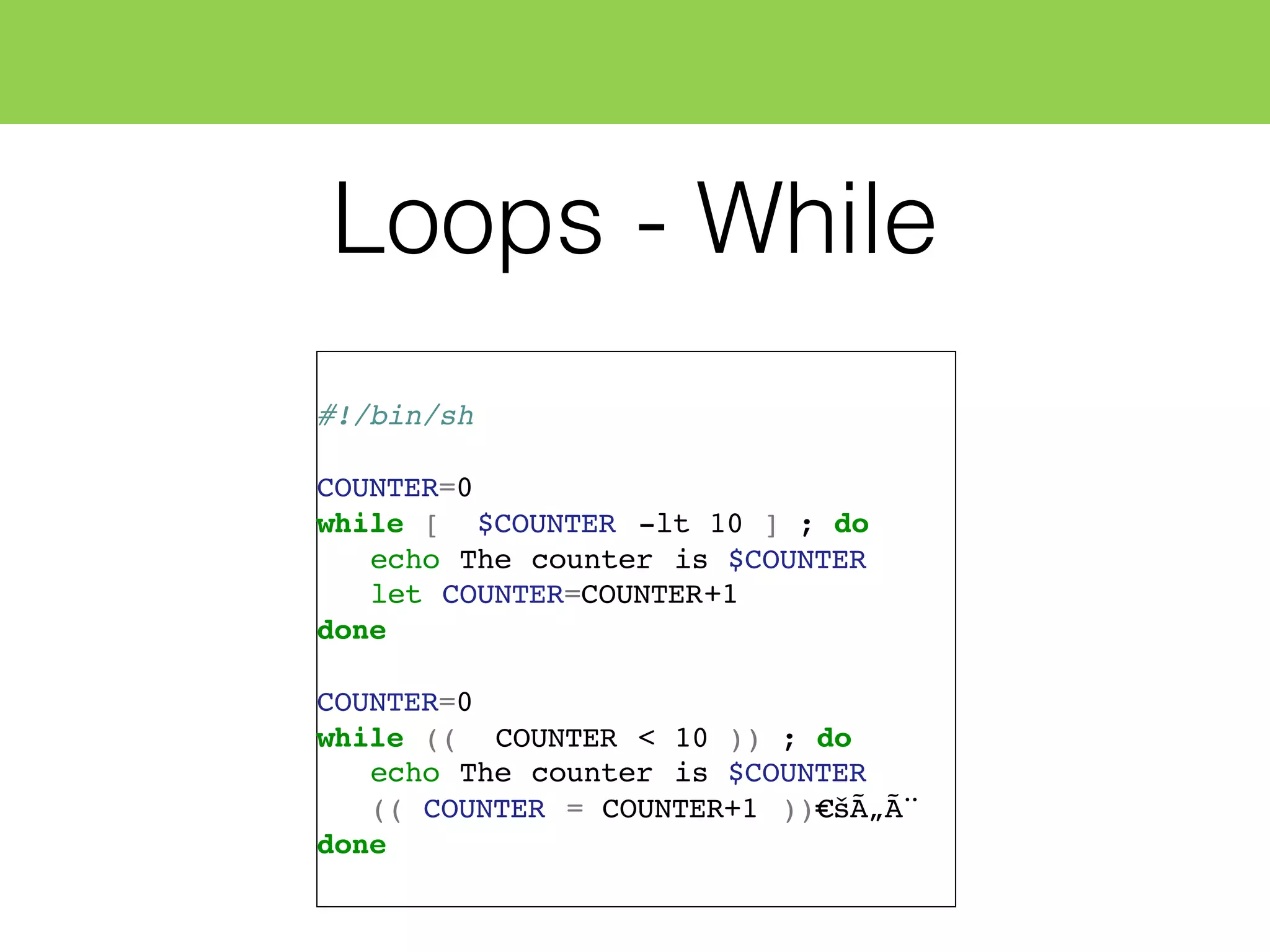 Loops - While
#!/bin/sh
COUNTER=0
while [ $COUNTER -lt 10 ] ; do
echo The counter is $COUNTER
let COUNTER=COUNTER+1
done
COUNTER=0
while (( COUNTER < 10 )) ; do
echo The counter is $COUNTER
(( COUNTER = COUNTER+1 ))€šÃ„Ã¨
done
 