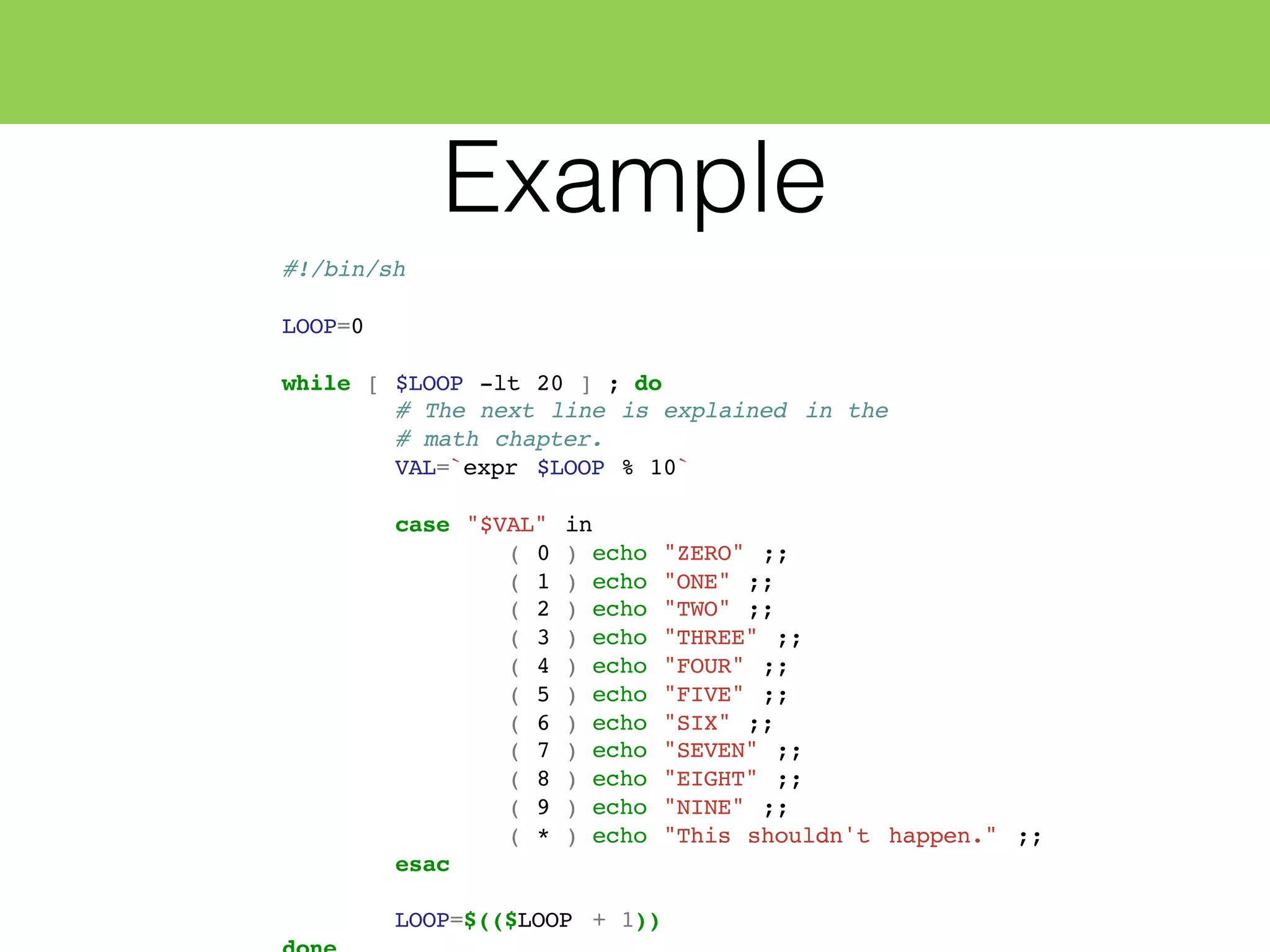 Example
#!/bin/sh
LOOP=0
while [ $LOOP -lt 20 ] ; do
# The next line is explained in the
# math chapter.
VAL=`expr $LOOP % 10`
case "$VAL" in
( 0 ) echo "ZERO" ;;
( 1 ) echo "ONE" ;;
( 2 ) echo "TWO" ;;
( 3 ) echo "THREE" ;;
( 4 ) echo "FOUR" ;;
( 5 ) echo "FIVE" ;;
( 6 ) echo "SIX" ;;
( 7 ) echo "SEVEN" ;;
( 8 ) echo "EIGHT" ;;
( 9 ) echo "NINE" ;;
( * ) echo "This shouldn't happen." ;;
esac
LOOP=$(($LOOP + 1))
 