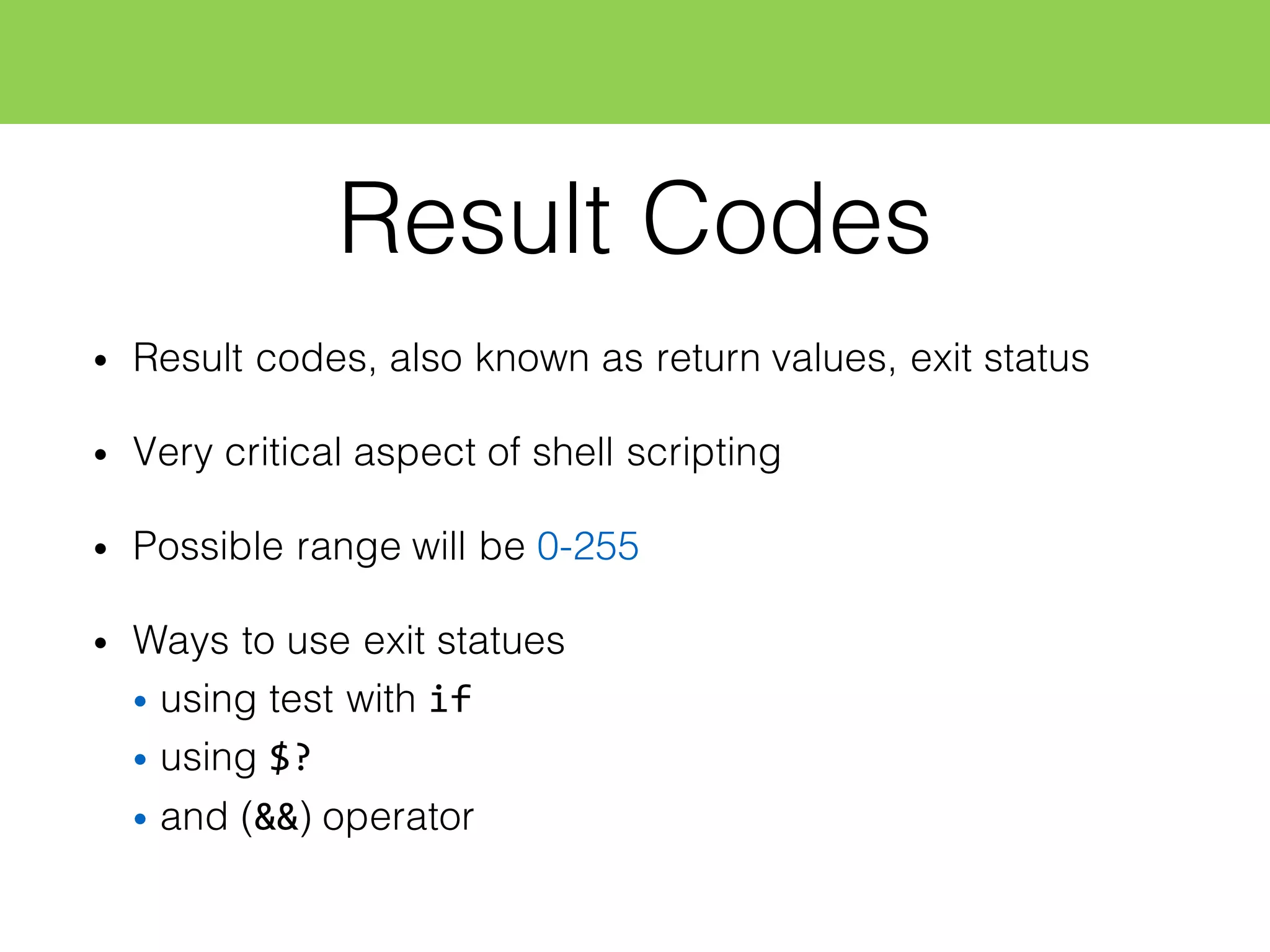Result Codes
• Result codes, also known as return values, exit status
• Very critical aspect of shell scripting
• Possible range will be 0-255
• Ways to use exit statues
• using test with if
• using $?
• and (&&) operator
 