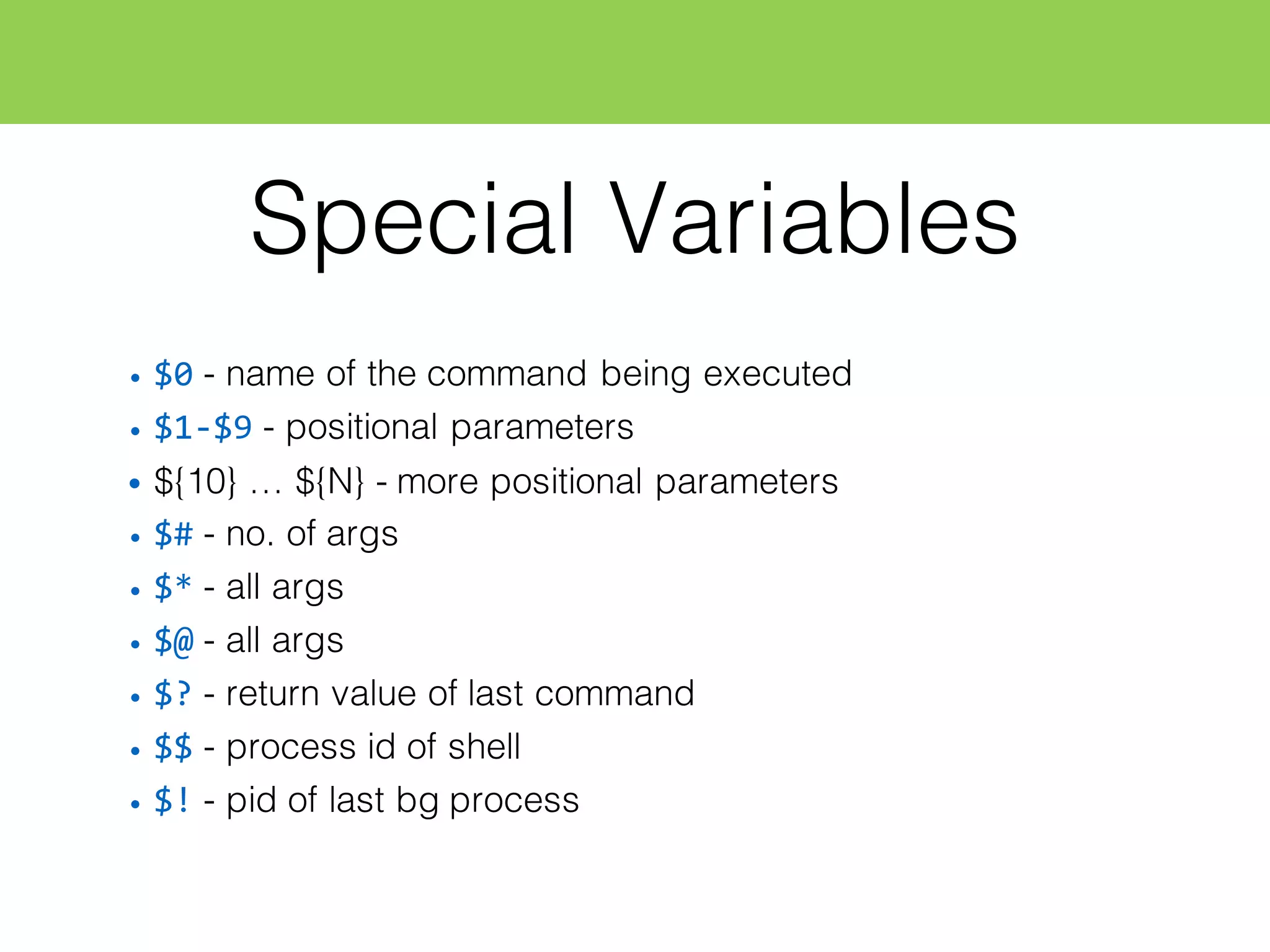 Special Variables
• $0 - name of the command being executed
• $1-­‐$9 - positional parameters
• ${10} … ${N} - more positional parameters
• $# - no. of args
• $* - all args
• $@ - all args
• $? - return value of last command
• $$ - process id of shell
• $! - pid of last bg process
 