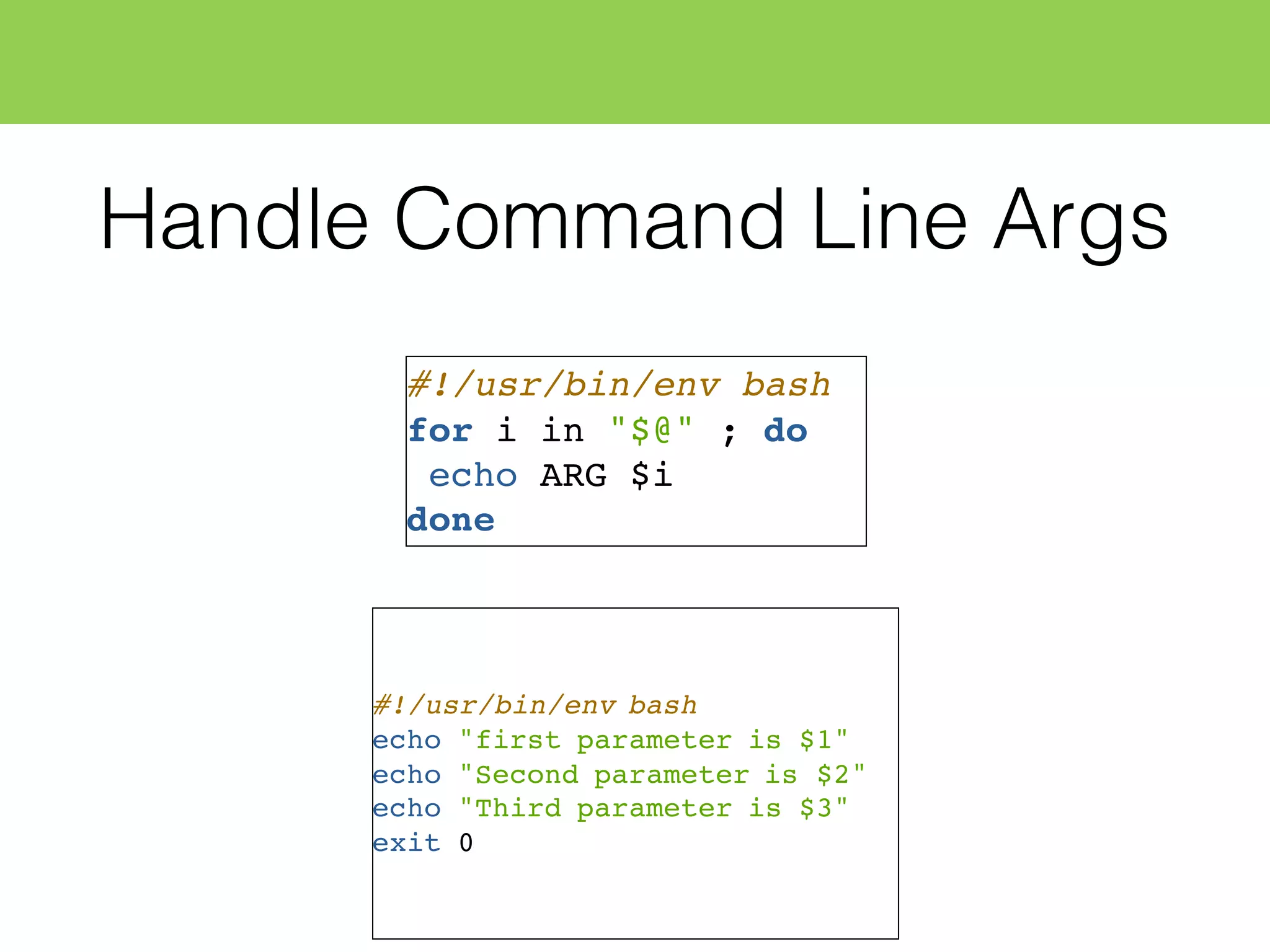 Handle Command Line Args
#!/usr/bin/env bash
for i in "$@" ; do
echo ARG $i
done
#!/usr/bin/env bash
echo "first parameter is $1"
echo "Second parameter is $2"
echo "Third parameter is $3"
exit 0
 
