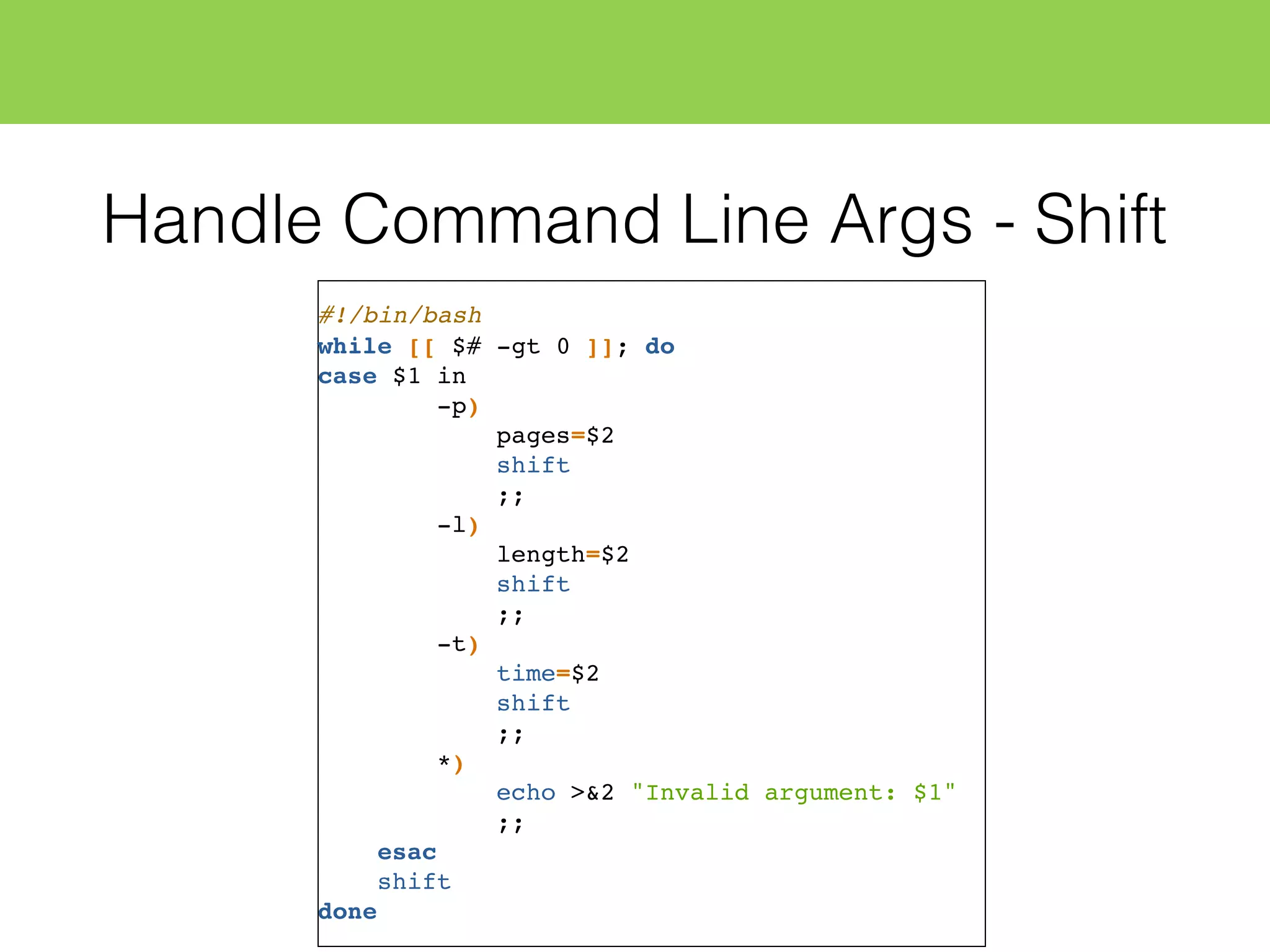 Handle Command Line Args - Shift
#!/bin/bash
while [[ $# -gt 0 ]]; do
case $1 in
-p)
pages=$2
shift
;;
-l)
length=$2
shift
;;
-t)
time=$2
shift
;;
*)
echo >&2 "Invalid argument: $1"
;;
esac
shift
done
 