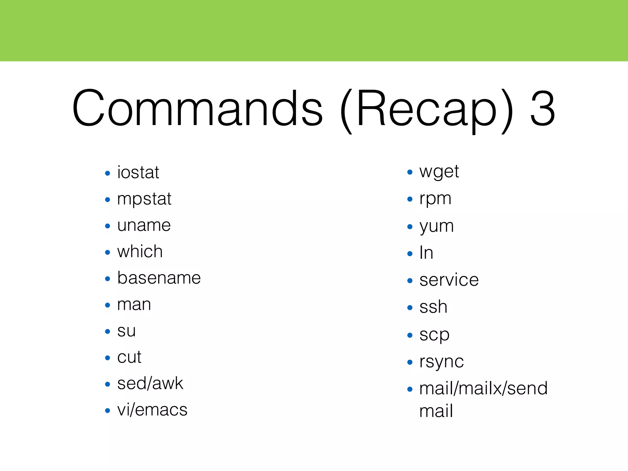 Commands (Recap) 3
• iostat
• mpstat
• uname
• which
• basename
• man
• su
• cut
• sed/awk
• vi/emacs
• wget
• rpm
• yum
• ln
• service
• ssh
• scp
• rsync
• mail/mailx/send
mail
 