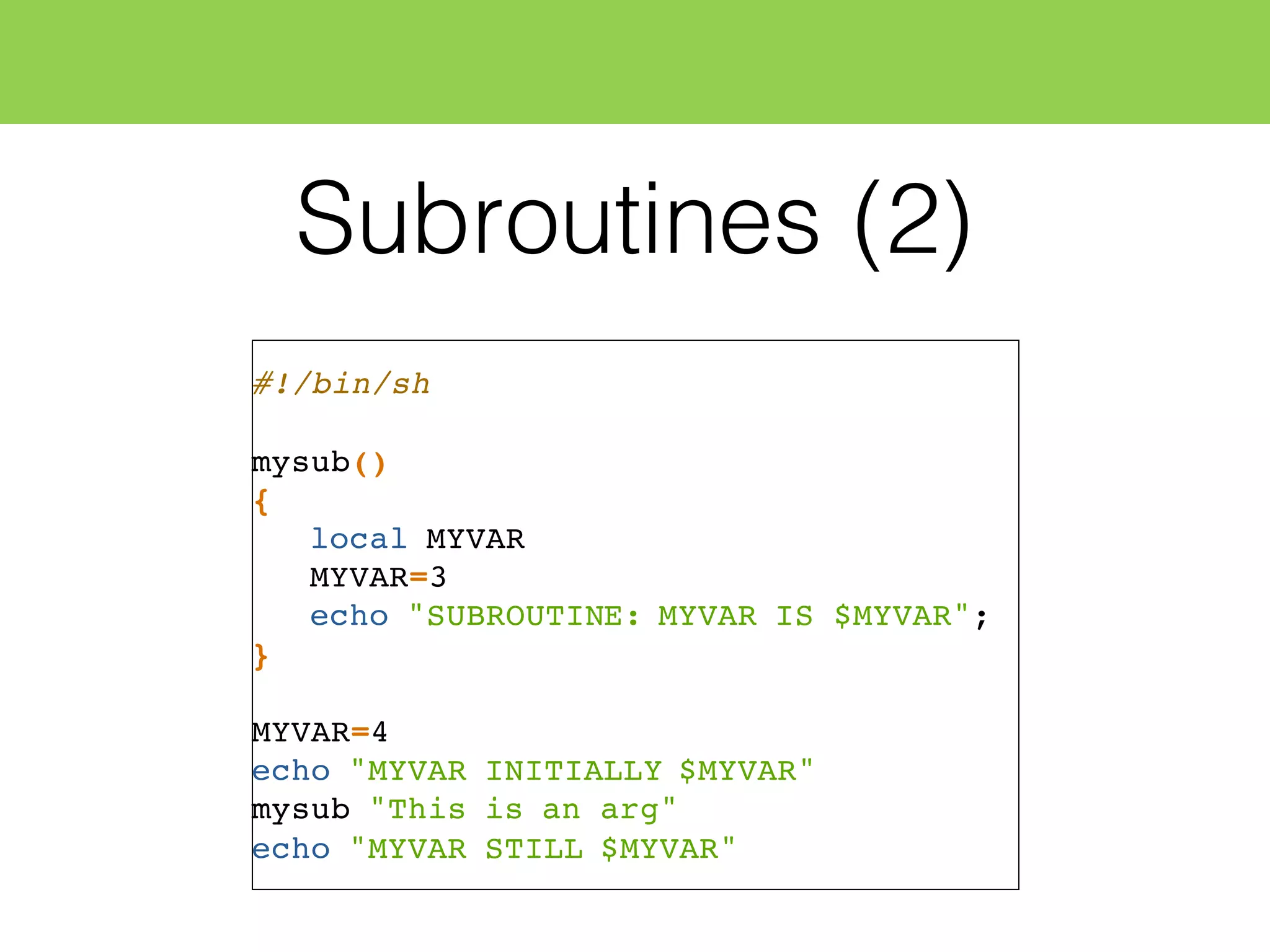 Subroutines (2)
#!/bin/sh
mysub()
{
local MYVAR
MYVAR=3
echo "SUBROUTINE: MYVAR IS $MYVAR";
}
MYVAR=4
echo "MYVAR INITIALLY $MYVAR"
mysub "This is an arg"
echo "MYVAR STILL $MYVAR"
 