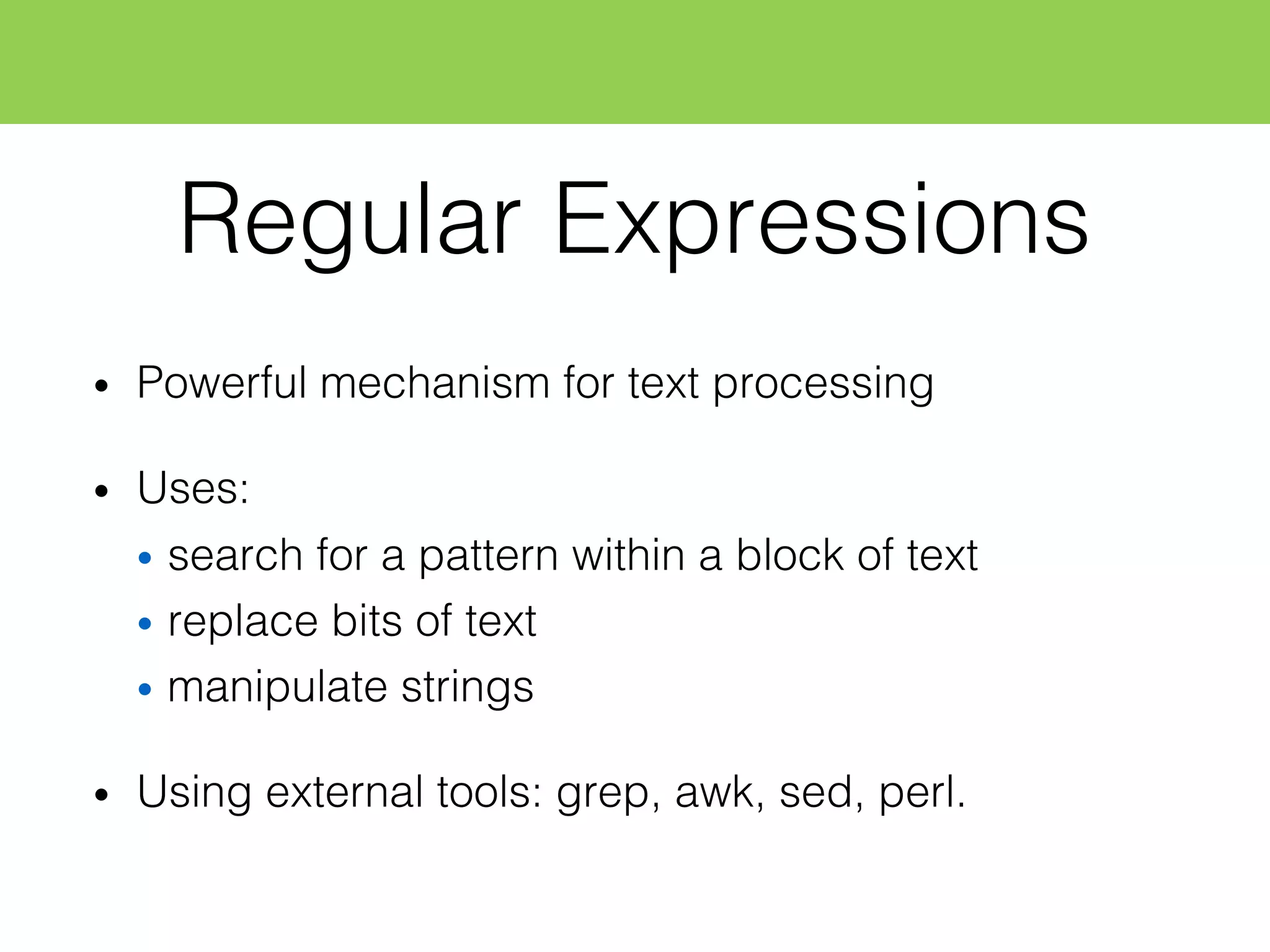Regular Expressions
• Powerful mechanism for text processing
• Uses:
• search for a pattern within a block of text
• replace bits of text
• manipulate strings
• Using external tools: grep, awk, sed, perl.
 