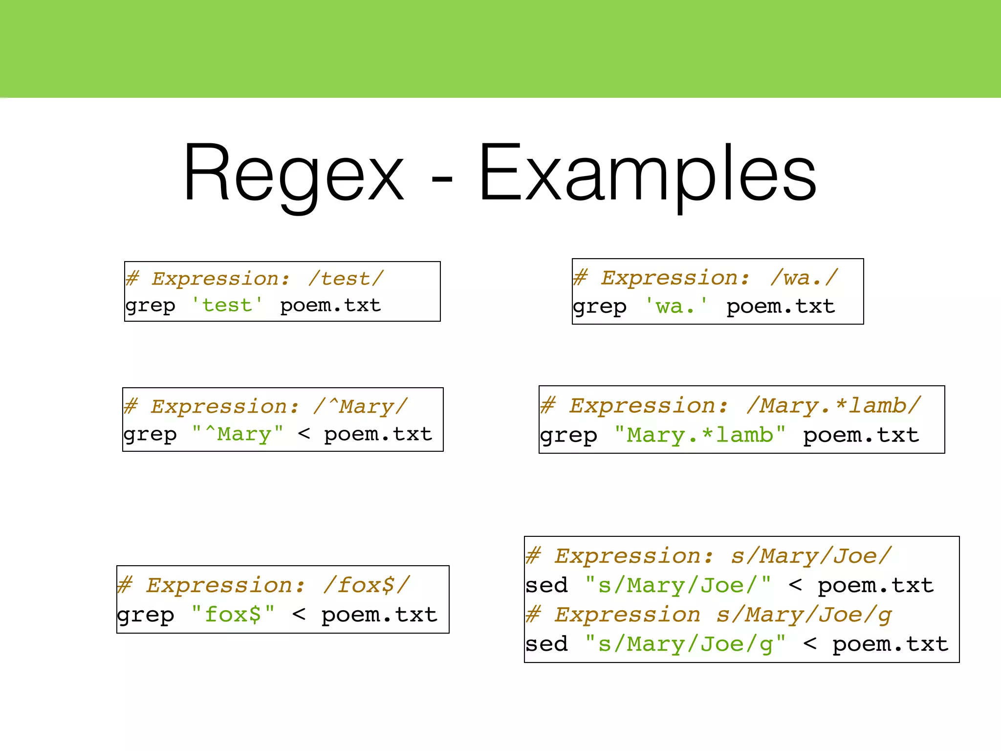 Regex - Examples
# Expression: /test/
grep 'test' poem.txt
# Expression: /^Mary/
grep "^Mary" < poem.txt
# Expression: /fox$/
grep "fox$" < poem.txt
# Expression: s/Mary/Joe/
sed "s/Mary/Joe/" < poem.txt
# Expression s/Mary/Joe/g
sed "s/Mary/Joe/g" < poem.txt
# Expression: /wa./
grep 'wa.' poem.txt
# Expression: /Mary.*lamb/
grep "Mary.*lamb" poem.txt
 