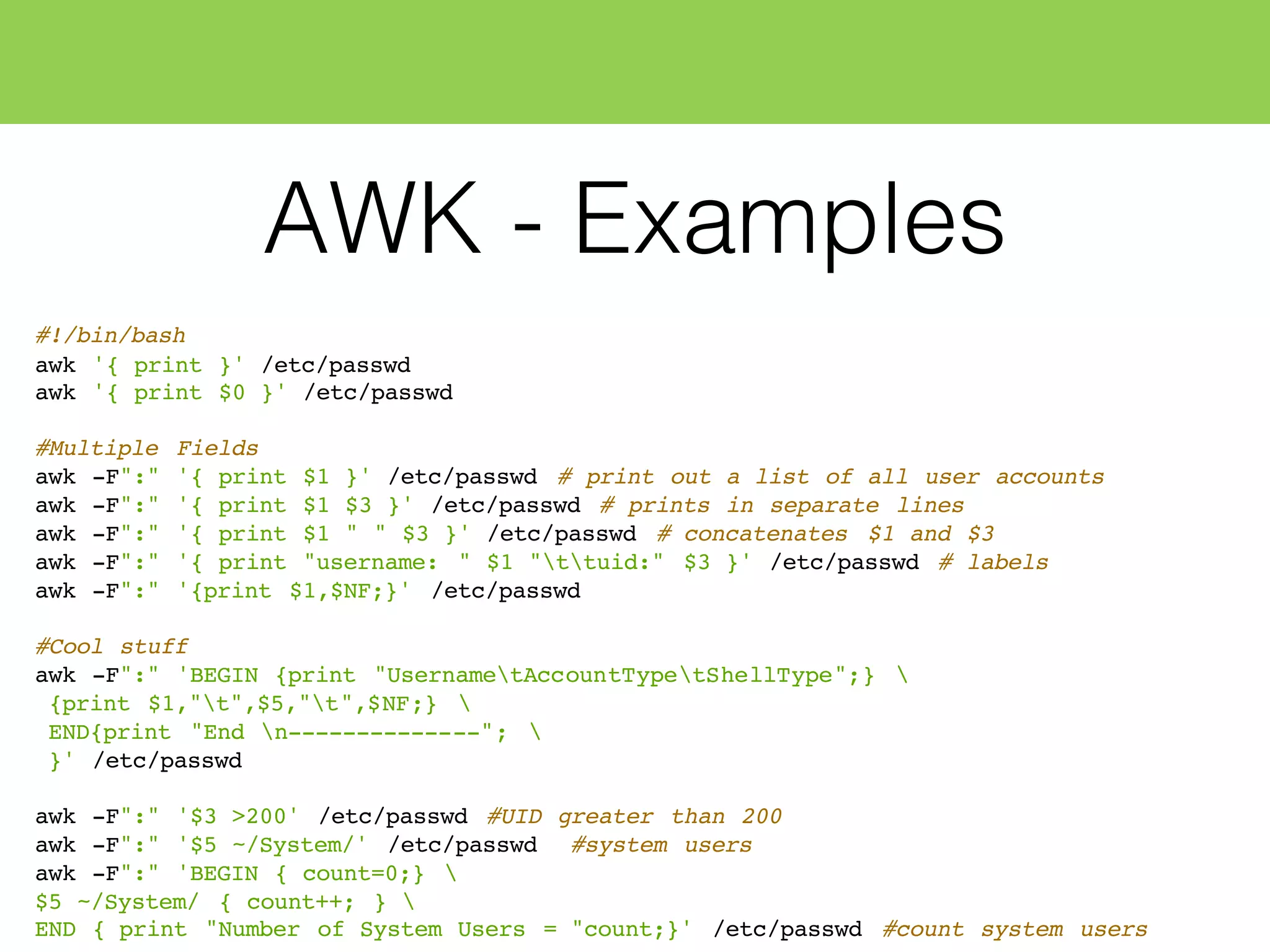 AWK - Examples
#!/bin/bash
awk '{ print }' /etc/passwd
awk '{ print $0 }' /etc/passwd
#Multiple Fields
awk -F":" '{ print $1 }' /etc/passwd # print out a list of all user accounts
awk -F":" '{ print $1 $3 }' /etc/passwd # prints in separate lines
awk -F":" '{ print $1 " " $3 }' /etc/passwd # concatenates $1 and $3
awk -F":" '{ print "username: " $1 "ttuid:" $3 }' /etc/passwd # labels
awk -F":" '{print $1,$NF;}' /etc/passwd
#Cool stuff
awk -F":" 'BEGIN {print "UsernametAccountTypetShellType";} 
{print $1,"t",$5,"t",$NF;} 
END{print "End n--------------"; 
}' /etc/passwd
awk -F":" '$3 >200' /etc/passwd #UID greater than 200
awk -F":" '$5 ~/System/' /etc/passwd #system users
awk -F":" 'BEGIN { count=0;} 
$5 ~/System/ { count++; } 
END { print "Number of System Users = "count;}' /etc/passwd #count system users
 