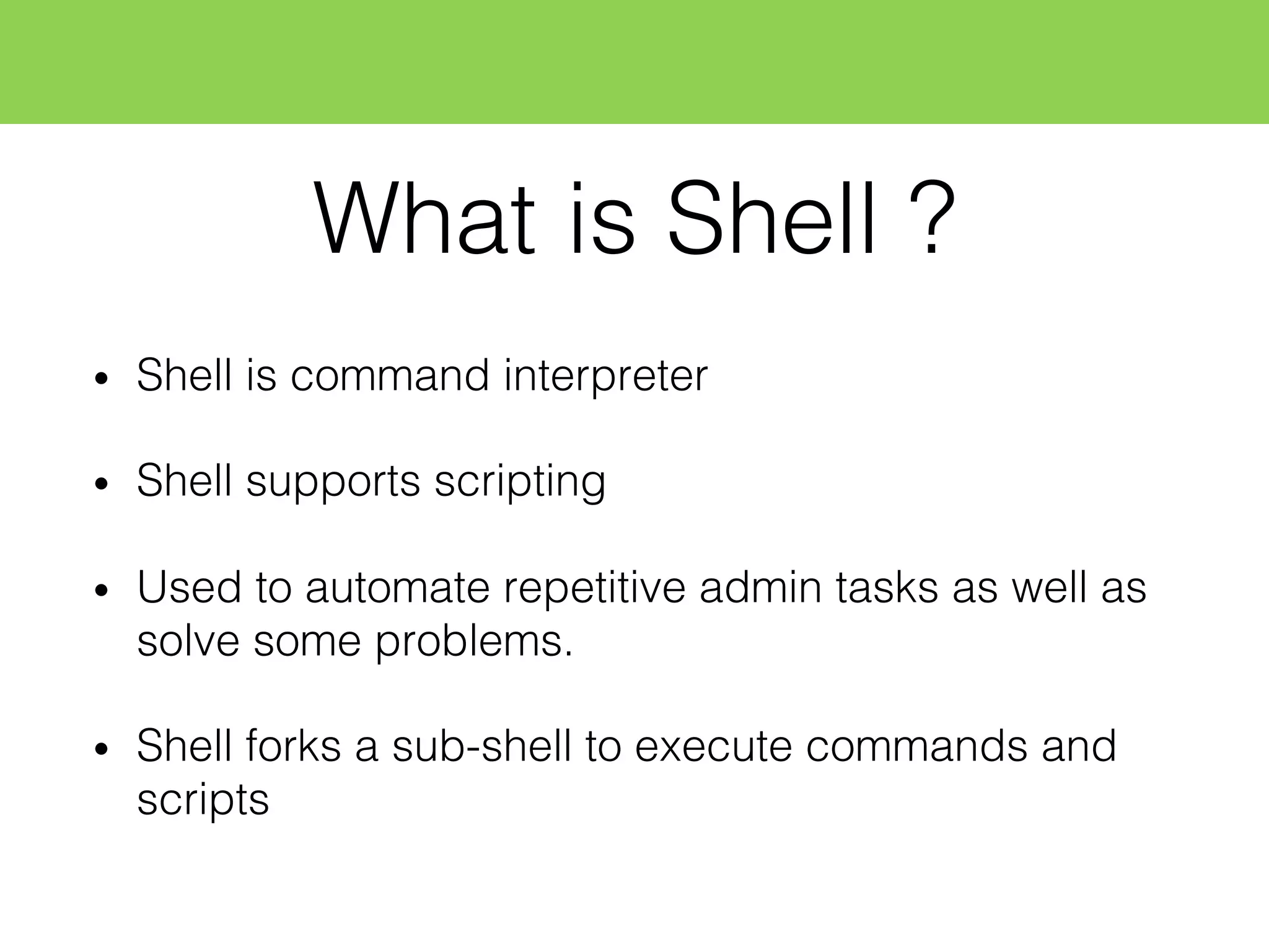 • Shell is command interpreter
• Shell supports scripting
• Used to automate repetitive admin tasks as well as
solve some problems.
• Shell forks a sub-shell to execute commands and
scripts
What is Shell ?
 