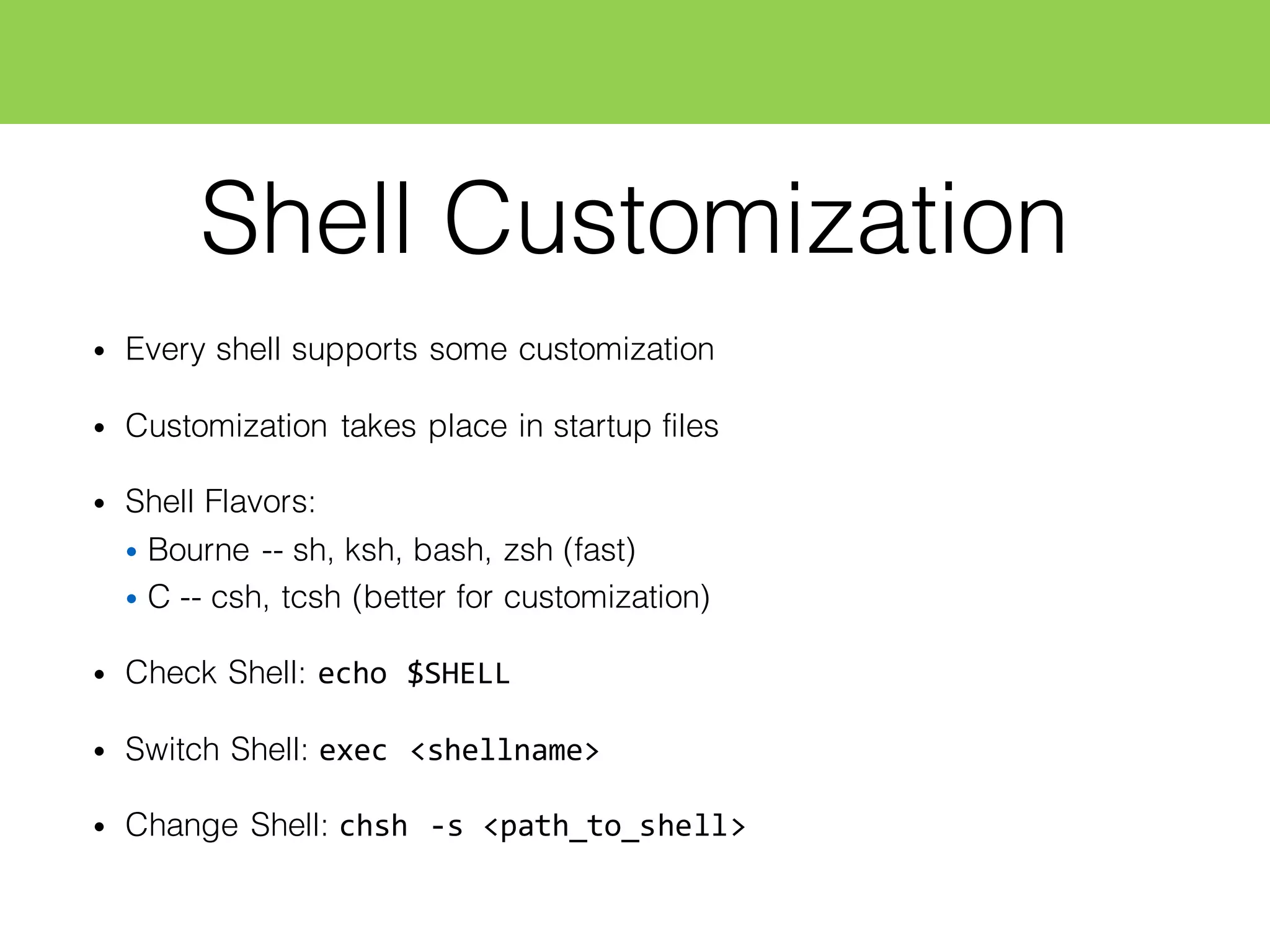 Shell Customization
• Every shell supports some customization
• Customization takes place in startup files
• Shell Flavors:
• Bourne -- sh, ksh, bash, zsh (fast)
• C -- csh, tcsh (better for customization)
• Check Shell: echo  $SHELL
• Switch Shell: exec  <shellname>
• Change Shell: chsh  -­‐s  <path_to_shell>
 