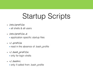 Startup Scripts
• /etc/profile
• all shells & all users
• /etc/profile.d
• application specific startup files
• ~/.profile
• read in the absence of .bash_profile
• ~/.bash_profile
• only for login shells
• ~/.bashrc
• only if called from .bash_profile
 