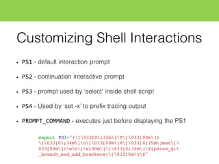 Customizing Shell Interactions
• PS1 - default interaction prompt
• PS2 - continuation interactive prompt
• PS3 - prompt used by ‘select’ inside shell script
• PS4 - Used by ‘set -x’ to prefix tracing output
• PROMPT_COMMAND - executes just before displaying the PS1
export PS1="([033[01;32m]T[033[00m])
[033[01;34m]u[033[00m]@[033[0;35m]mac[
033[00m]:wn[e[00m][033[0;32m]$(parse_git
_branch_and_add_brackets)[033[0m]$"
 