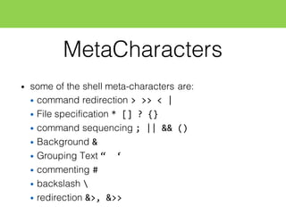 MetaCharacters
• some of the shell meta-characters are:
• command redirection >  >>  <  |
• File specification *  []  ?  {}
• command sequencing ;  ||  &&  ()
• Background &
• Grouping Text “    ‘
• commenting #
• backslash 
• redirection &>,  &>>
 