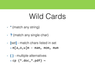 Wild Cards
• * (match any string)
• ? (match any single char)
• [set] - match chars listed in set
• m[a,o,u]m  -­‐ mam,  mom,  mum
• { } - multiple alternatives
• cp  {*.doc,*.pdf}  ~
 