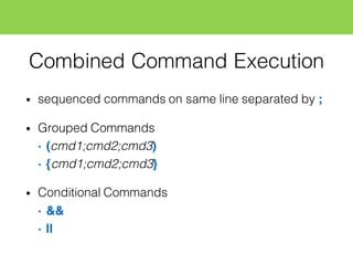 Combined Command Execution
• sequenced commands on same line separated by ;
• Grouped Commands
• (cmd1;cmd2;cmd3)
• {cmd1;cmd2;cmd3}
• Conditional Commands
• &&
• ||
 