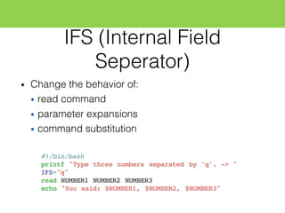 IFS (Internal Field
Seperator)
• Change the behavior of:
• read command
• parameter expansions
• command substitution
#!/bin/bash
printf "Type three numbers separated by 'q'. -> "
IFS="q"
read NUMBER1 NUMBER2 NUMBER3
echo "You said: $NUMBER1, $NUMBER2, $NUMBER3"
 