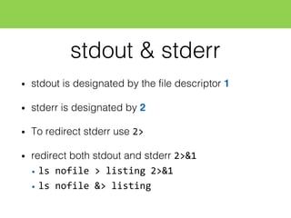 stdout & stderr
• stdout is designated by the file descriptor 1
• stderr is designated by 2
• To redirect stderr use 2>
• redirect both stdout and stderr 2>&1
• ls  nofile  >  listing  2>&1
• ls  nofile  &>  listing
 