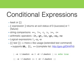 Conditional Expressions
• test or []
• [ expression ] returns an exit status of 0 (success) or 1
(failure)
• string comparisons ==,  !=,  <,  >,  >=,  <=
• arithmetic operators -­‐lt,-­‐gt,-­‐le,-­‐ge,-­‐eq,-­‐ne
• Logical expressions !,-­‐a,-­‐o
• [[ test ]] -> more c like usage (extended test command)
• supports &&,  ||,  =~ (complete list: http://goo.gl/DiHrPH)
[ -e ~/.bashrc -a ! -d ~/.bashrc ] && echo true
[[ -e ~/.bashrc && ! -d ~/.bashrc ]]
 