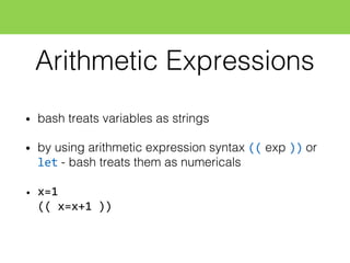 Arithmetic Expressions
• bash treats variables as strings
• by using arithmetic expression syntax (( exp )) or
let - bash treats them as numericals
• x=1
((  x=x+1  ))
 