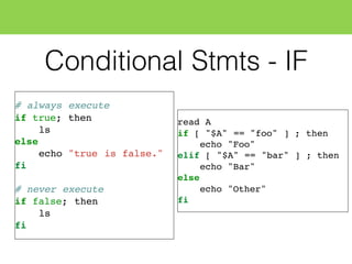 Conditional Stmts - IF
# always execute
if true; then
ls
else
echo "true is false."
fi
# never execute
if false; then
ls
fi
read A
if [ "$A" == "foo" ] ; then
echo "Foo"
elif [ "$A" == "bar" ] ; then
echo "Bar"
else
echo "Other"
fi
 