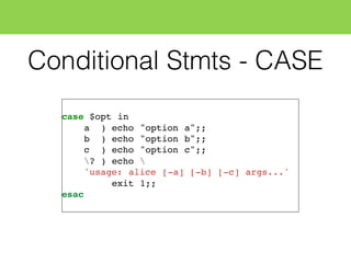 Conditional Stmts - CASE
case $opt in
a ) echo "option a";;
b ) echo "option b";;
c ) echo "option c";;
? ) echo 
'usage: alice [-a] [-b] [-c] args...'
exit 1;;
esac
 