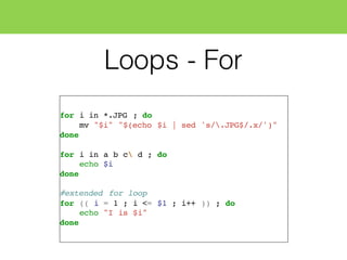 Loops - For
for i in *.JPG ; do
mv "$i" "$(echo $i | sed 's/.JPG$/.x/')"
done
for i in a b c d ; do
echo $i
done
#extended for loop
for (( i = 1 ; i <= $1 ; i++ )) ; do
echo "I is $i"
done
 