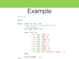 Example
#!/bin/sh
LOOP=0
while [ $LOOP -lt 20 ] ; do
# The next line is explained in the
# math chapter.
VAL=`expr $LOOP % 10`
case "$VAL" in
( 0 ) echo "ZERO" ;;
( 1 ) echo "ONE" ;;
( 2 ) echo "TWO" ;;
( 3 ) echo "THREE" ;;
( 4 ) echo "FOUR" ;;
( 5 ) echo "FIVE" ;;
( 6 ) echo "SIX" ;;
( 7 ) echo "SEVEN" ;;
( 8 ) echo "EIGHT" ;;
( 9 ) echo "NINE" ;;
( * ) echo "This shouldn't happen." ;;
esac
LOOP=$(($LOOP + 1))
 