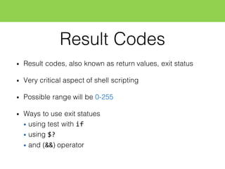 Result Codes
• Result codes, also known as return values, exit status
• Very critical aspect of shell scripting
• Possible range will be 0-255
• Ways to use exit statues
• using test with if
• using $?
• and (&&) operator
 