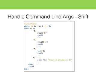 Handle Command Line Args - Shift
#!/bin/bash
while [[ $# -gt 0 ]]; do
case $1 in
-p)
pages=$2
shift
;;
-l)
length=$2
shift
;;
-t)
time=$2
shift
;;
*)
echo >&2 "Invalid argument: $1"
;;
esac
shift
done
 