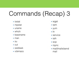 Commands (Recap) 3
• iostat
• mpstat
• uname
• which
• basename
• man
• su
• cut
• sed/awk
• vi/emacs
• wget
• rpm
• yum
• ln
• service
• ssh
• scp
• rsync
• mail/mailx/send
mail
 