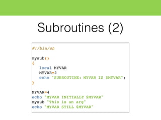 Subroutines (2)
#!/bin/sh
mysub()
{
local MYVAR
MYVAR=3
echo "SUBROUTINE: MYVAR IS $MYVAR";
}
MYVAR=4
echo "MYVAR INITIALLY $MYVAR"
mysub "This is an arg"
echo "MYVAR STILL $MYVAR"
 