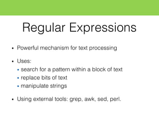 Regular Expressions
• Powerful mechanism for text processing
• Uses:
• search for a pattern within a block of text
• replace bits of text
• manipulate strings
• Using external tools: grep, awk, sed, perl.
 