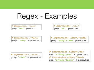 Regex - Examples
# Expression: /test/
grep 'test' poem.txt
# Expression: /^Mary/
grep "^Mary" < poem.txt
# Expression: /fox$/
grep "fox$" < poem.txt
# Expression: s/Mary/Joe/
sed "s/Mary/Joe/" < poem.txt
# Expression s/Mary/Joe/g
sed "s/Mary/Joe/g" < poem.txt
# Expression: /wa./
grep 'wa.' poem.txt
# Expression: /Mary.*lamb/
grep "Mary.*lamb" poem.txt
 