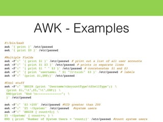 AWK - Examples
#!/bin/bash
awk '{ print }' /etc/passwd
awk '{ print $0 }' /etc/passwd
#Multiple Fields
awk -F":" '{ print $1 }' /etc/passwd # print out a list of all user accounts
awk -F":" '{ print $1 $3 }' /etc/passwd # prints in separate lines
awk -F":" '{ print $1 " " $3 }' /etc/passwd # concatenates $1 and $3
awk -F":" '{ print "username: " $1 "ttuid:" $3 }' /etc/passwd # labels
awk -F":" '{print $1,$NF;}' /etc/passwd
#Cool stuff
awk -F":" 'BEGIN {print "UsernametAccountTypetShellType";} 
{print $1,"t",$5,"t",$NF;} 
END{print "End n--------------"; 
}' /etc/passwd
awk -F":" '$3 >200' /etc/passwd #UID greater than 200
awk -F":" '$5 ~/System/' /etc/passwd #system users
awk -F":" 'BEGIN { count=0;} 
$5 ~/System/ { count++; } 
END { print "Number of System Users = "count;}' /etc/passwd #count system users
 