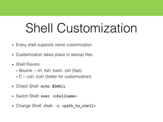 Shell Customization
• Every shell supports some customization
• Customization takes place in startup files
• Shell Flavors:
• Bourne -- sh, ksh, bash, zsh (fast)
• C -- csh, tcsh (better for customization)
• Check Shell: echo  $SHELL
• Switch Shell: exec  <shellname>
• Change Shell: chsh  -­‐s  <path_to_shell>
 