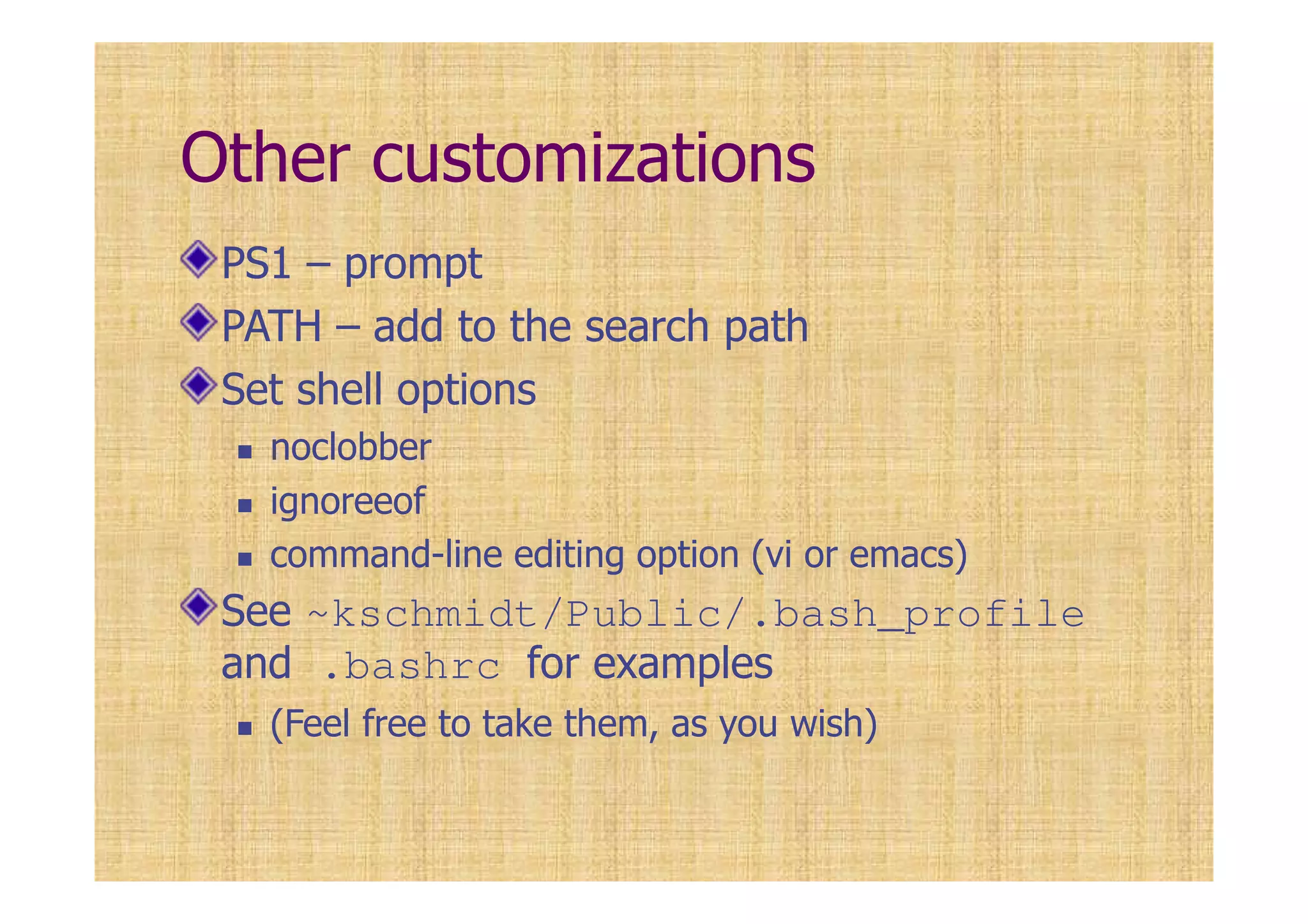 Other customizations
PS1 – prompt
PATH – add to the search path
Set shell options
noclobber
ignoreeof
command-line editing option (vi or emacs)
See ~kschmidt/Public/.bash_profile
and .bashrc for examples
(Feel free to take them, as you wish)
 