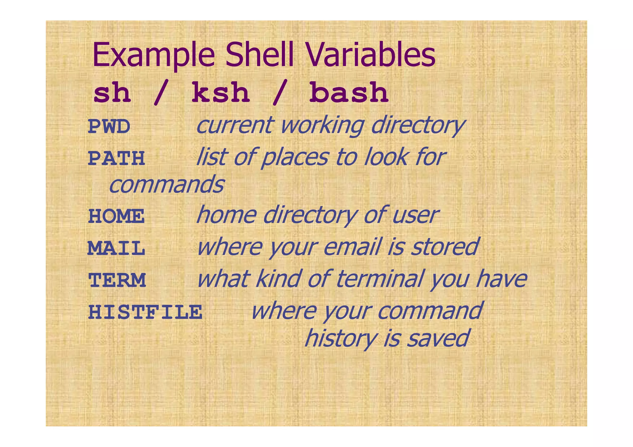 Example Shell Variables
sh / ksh / bash
PWD current working directory
PATH list of places to look for
commands
HOME home directory of user
MAIL where your email is stored
TERM what kind of terminal you have
HISTFILE where your command
history is saved
 