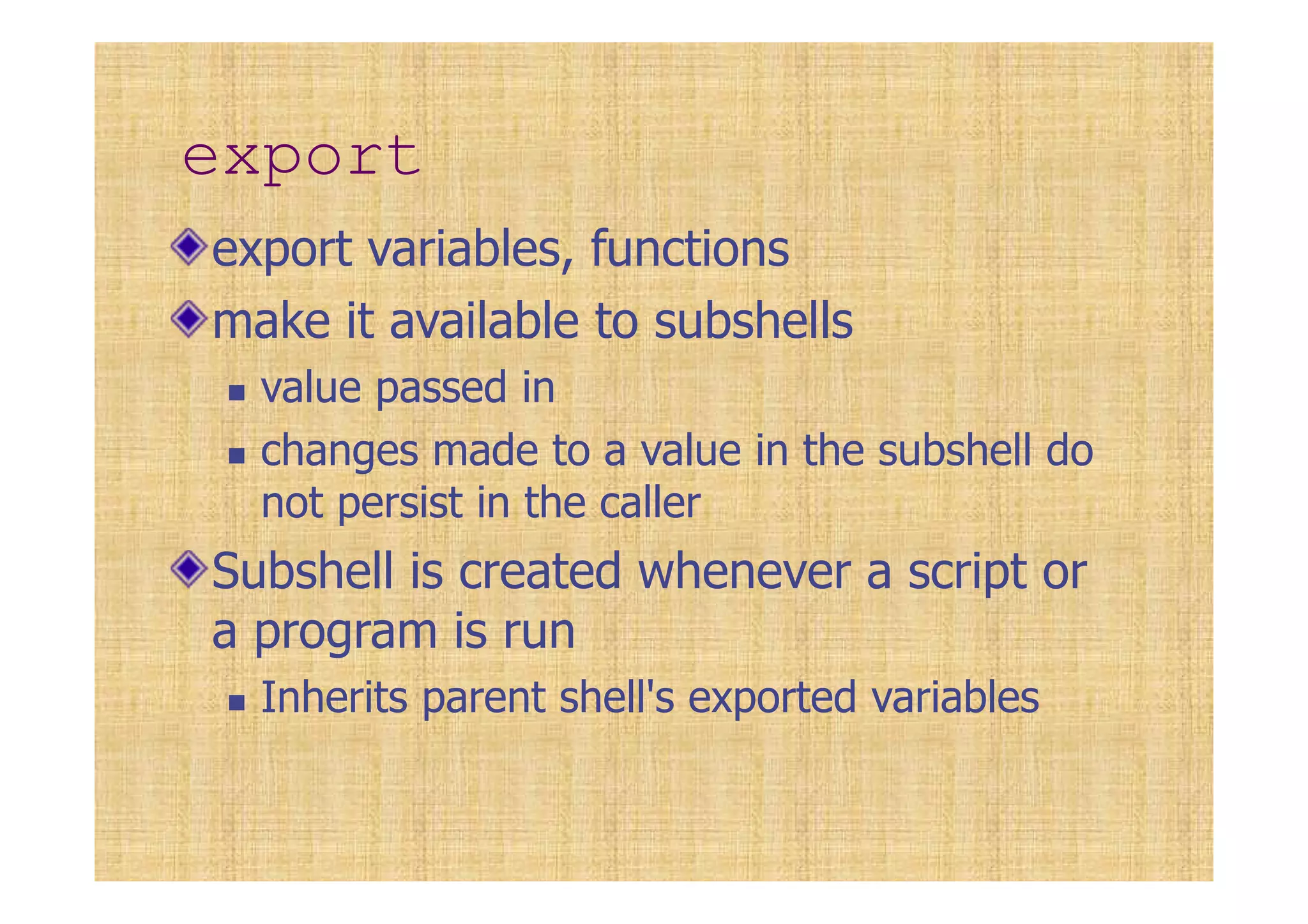 export
export variables, functions
make it available to subshells
value passed in
changes made to a value in the subshell do
not persist in the caller
Subshell is created whenever a script or
a program is run
Inherits parent shell's exported variables
 