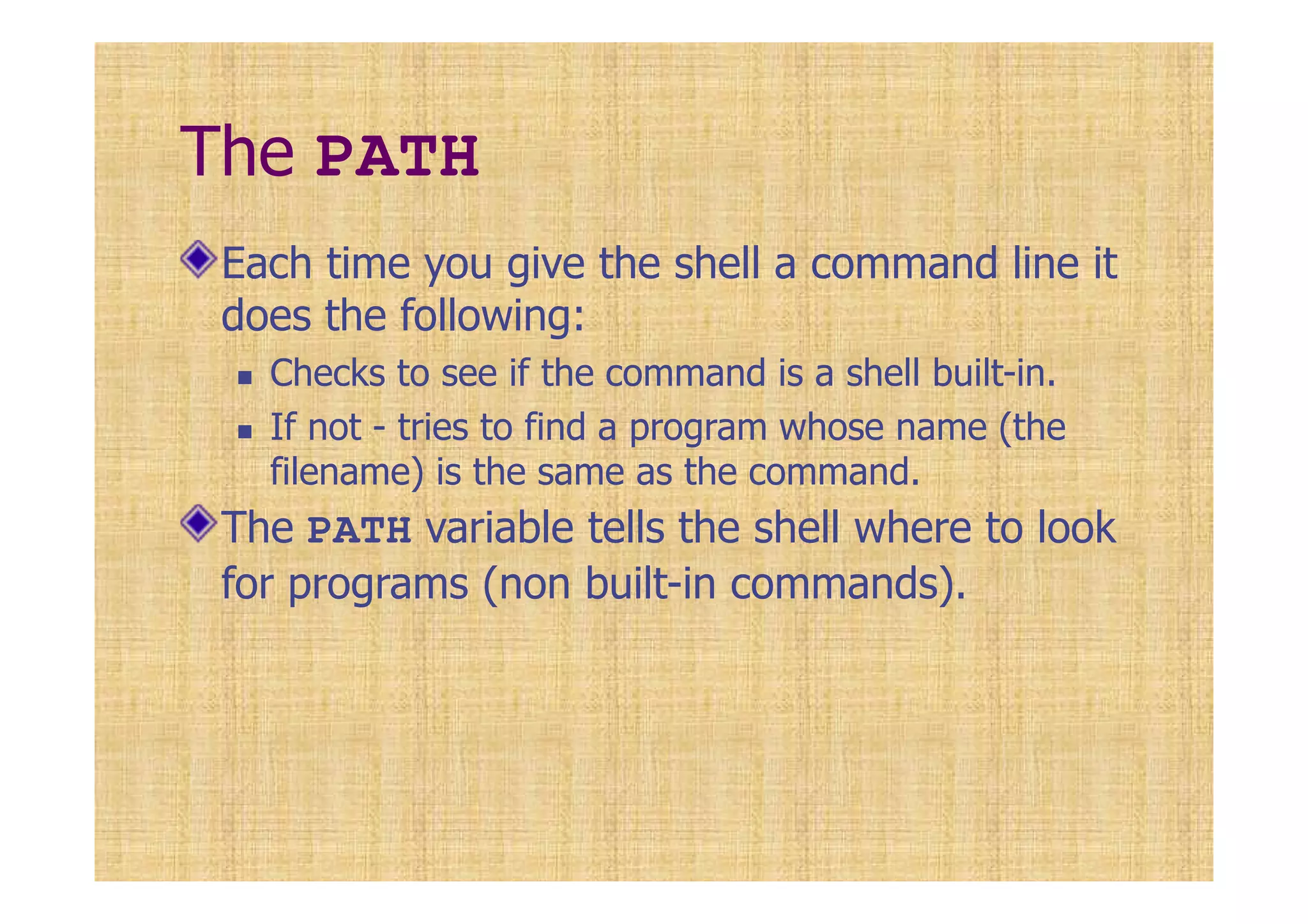 The PATH
Each time you give the shell a command line it
does the following:
Checks to see if the command is a shell built-in.
If not - tries to find a program whose name (the
filename) is the same as the command.
The PATH variable tells the shell where to look
for programs (non built-in commands).
 