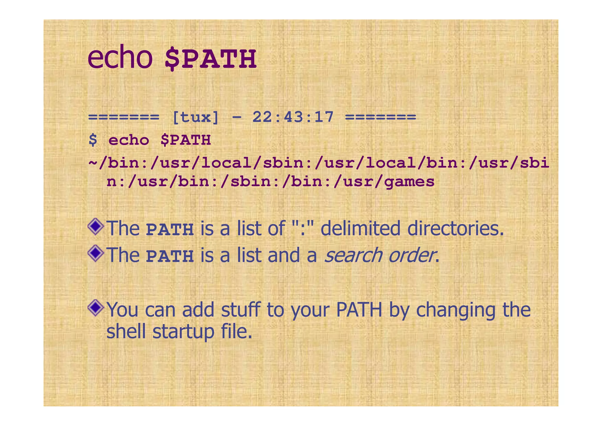 echo $PATH
======= [tux] - 22:43:17 =======
$ echo $PATH
~/bin:/usr/local/sbin:/usr/local/bin:/usr/sbi
n:/usr/bin:/sbin:/bin:/usr/games
The PATH is a list of ":" delimited directories.
The PATH is a list and a search order.
You can add stuff to your PATH by changing the
shell startup file.
 