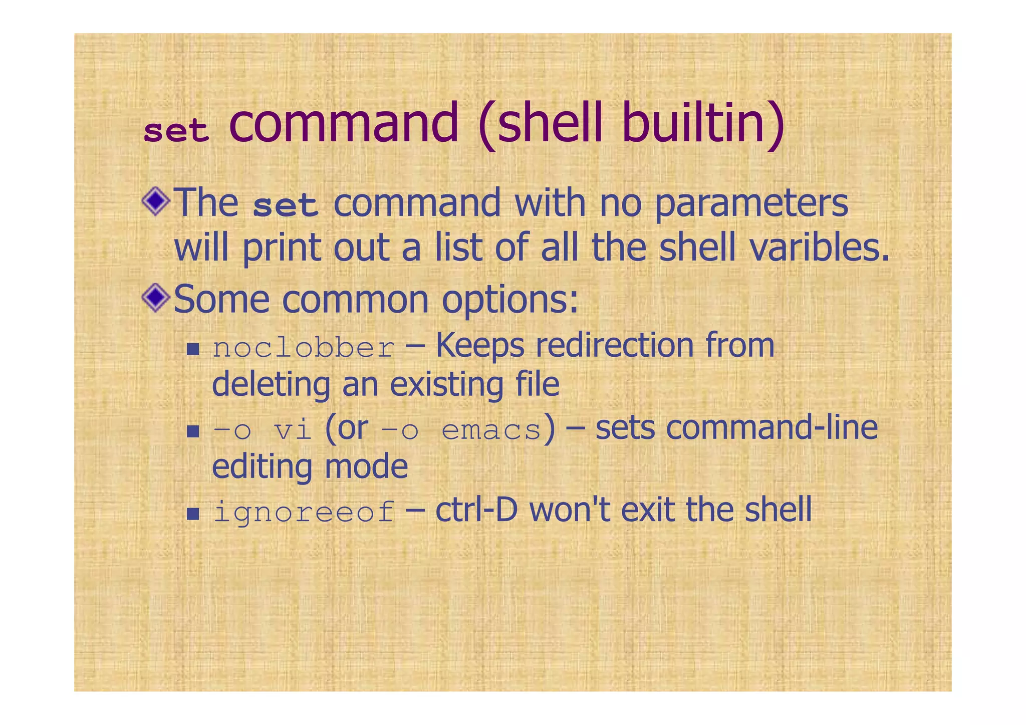 set command (shell builtin)
The set command with no parameters
will print out a list of all the shell varibles.
Some common options:
noclobber – Keeps redirection from
deleting an existing file
-o vi (or -o emacs) – sets command-line
editing mode
ignoreeof – ctrl-D won't exit the shell
 