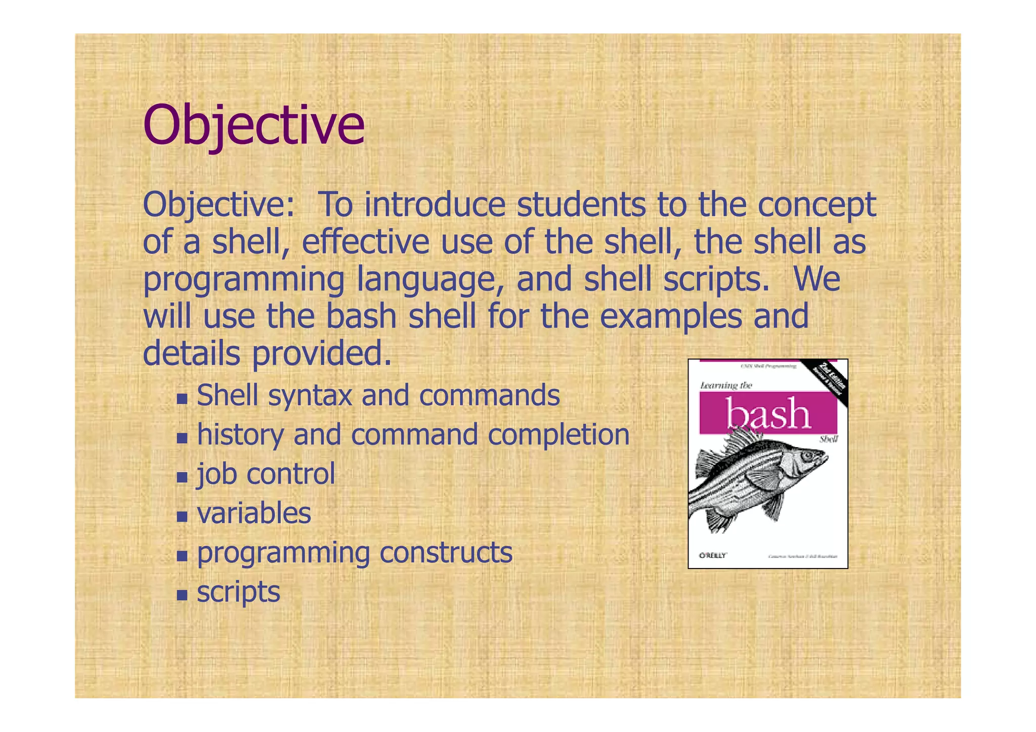 Objective
Objective: To introduce students to the concept
of a shell, effective use of the shell, the shell as
programming language, and shell scripts. We
will use the bash shell for the examples and
details provided.
Shell syntax and commands
history and command completion
job control
variables
programming constructs
scripts
 