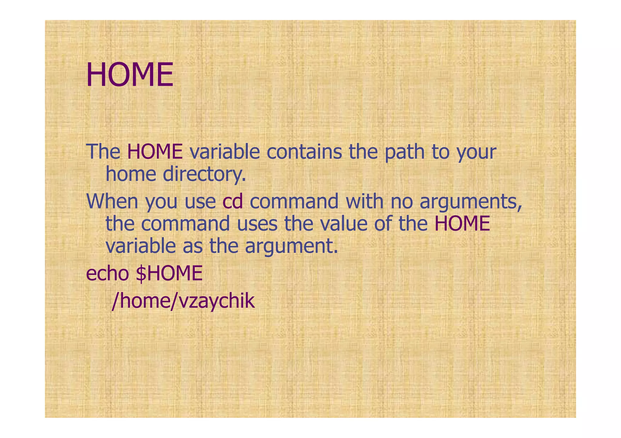 HOME
The HOME variable contains the path to your
home directory.
When you use cd command with no arguments,
the command uses the value of the HOME
variable as the argument.
echo $HOME
/home/vzaychik
 