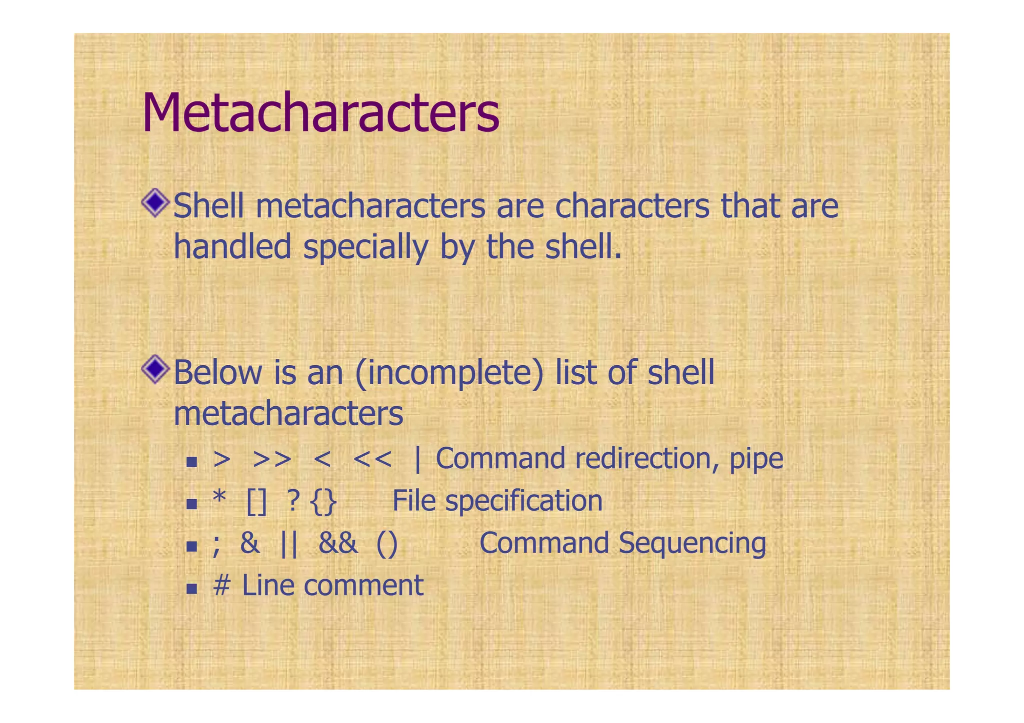 Metacharacters
Shell metacharacters are characters that are
handled specially by the shell.
Below is an (incomplete) list of shell
metacharacters
> >> < << | Command redirection, pipe
* [] ? {} File specification
; & || && () Command Sequencing
# Line comment
 