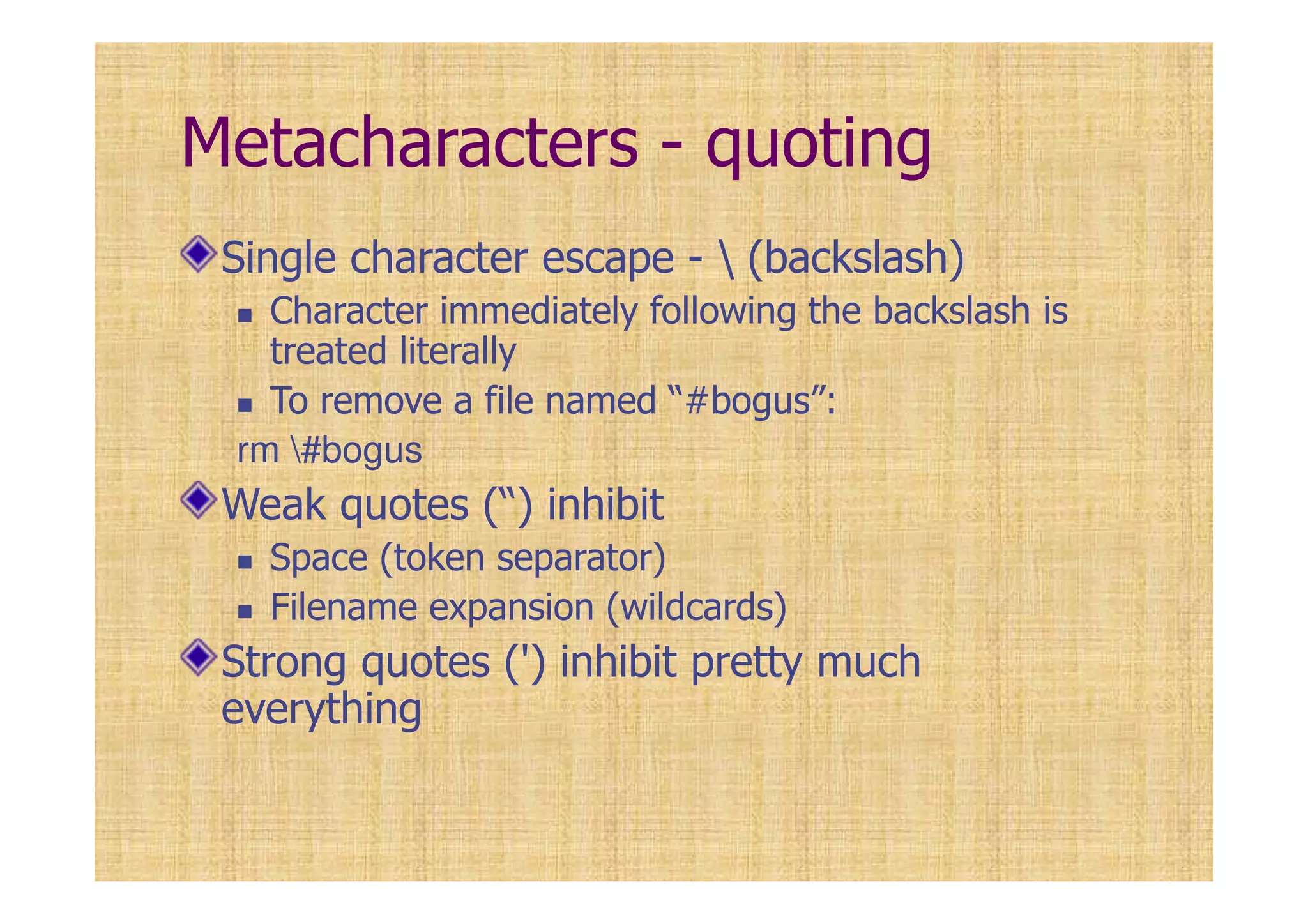 Metacharacters - quoting
Single character escape -  (backslash)
Character immediately following the backslash is
treated literally
To remove a file named “#bogus”:
rm #bogus
Weak quotes (“) inhibit
Space (token separator)
Filename expansion (wildcards)
Strong quotes (') inhibit pretty much
everything
 