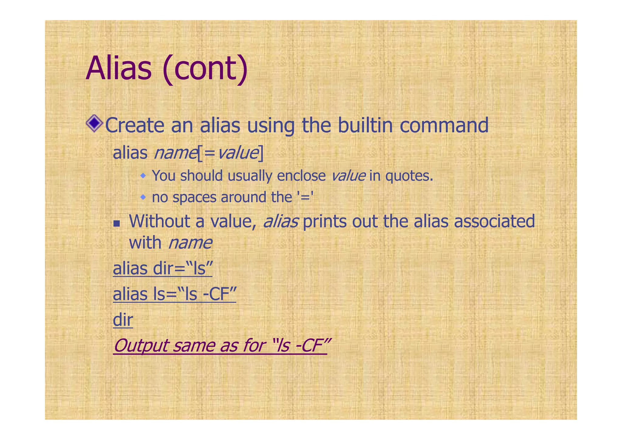 Alias (cont)
Create an alias using the builtin command
alias name[=value]
You should usually enclose value in quotes.
no spaces around the '='
Without a value, alias prints out the alias associated
with name
alias dir=“ls”
alias ls=“ls -CF”
dir
Output same as for “ls -CF”
 