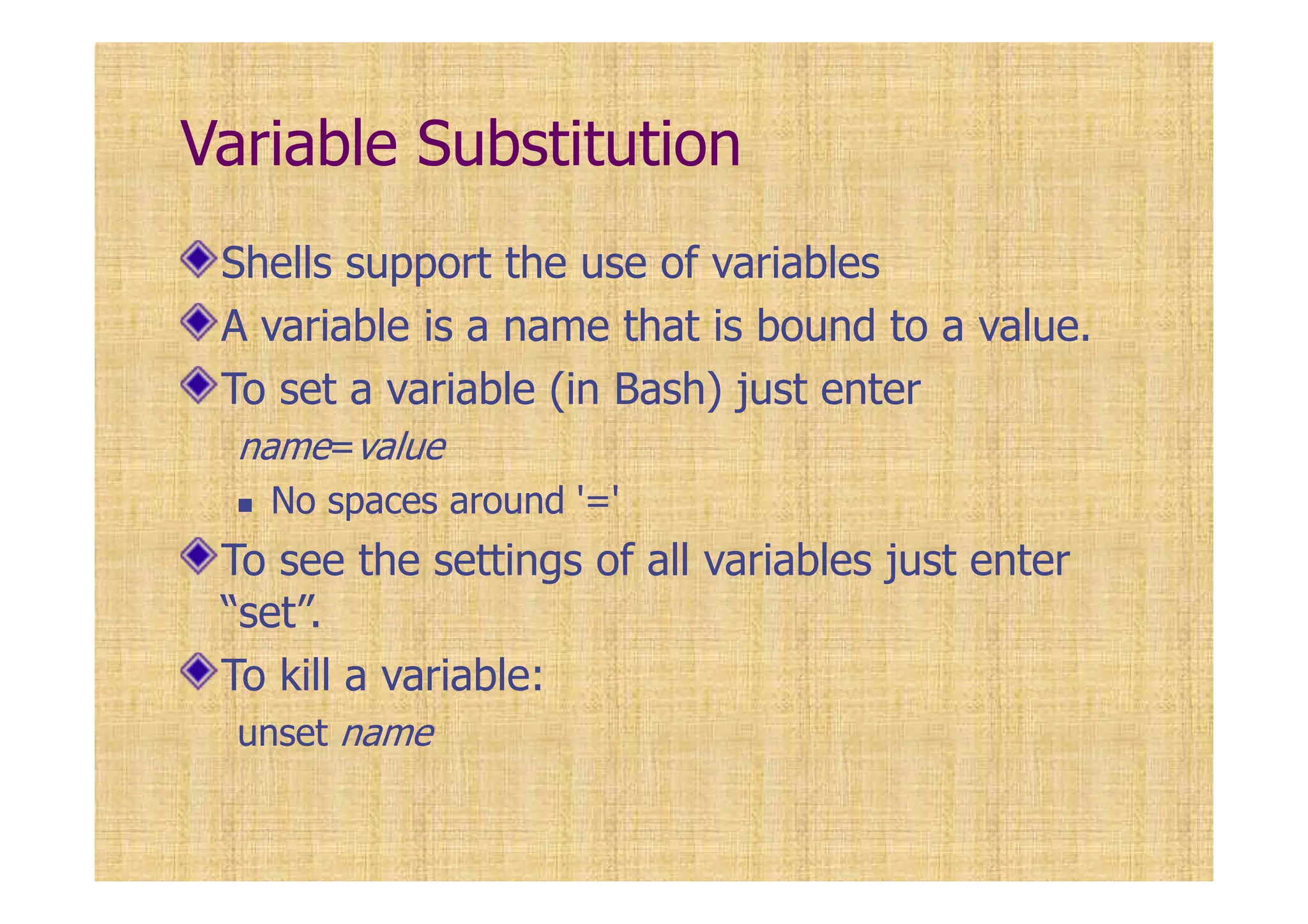 Variable Substitution
Shells support the use of variables
A variable is a name that is bound to a value.
To set a variable (in Bash) just enter
name=value
No spaces around '='
To see the settings of all variables just enter
“set”.
To kill a variable:
unset name
 
