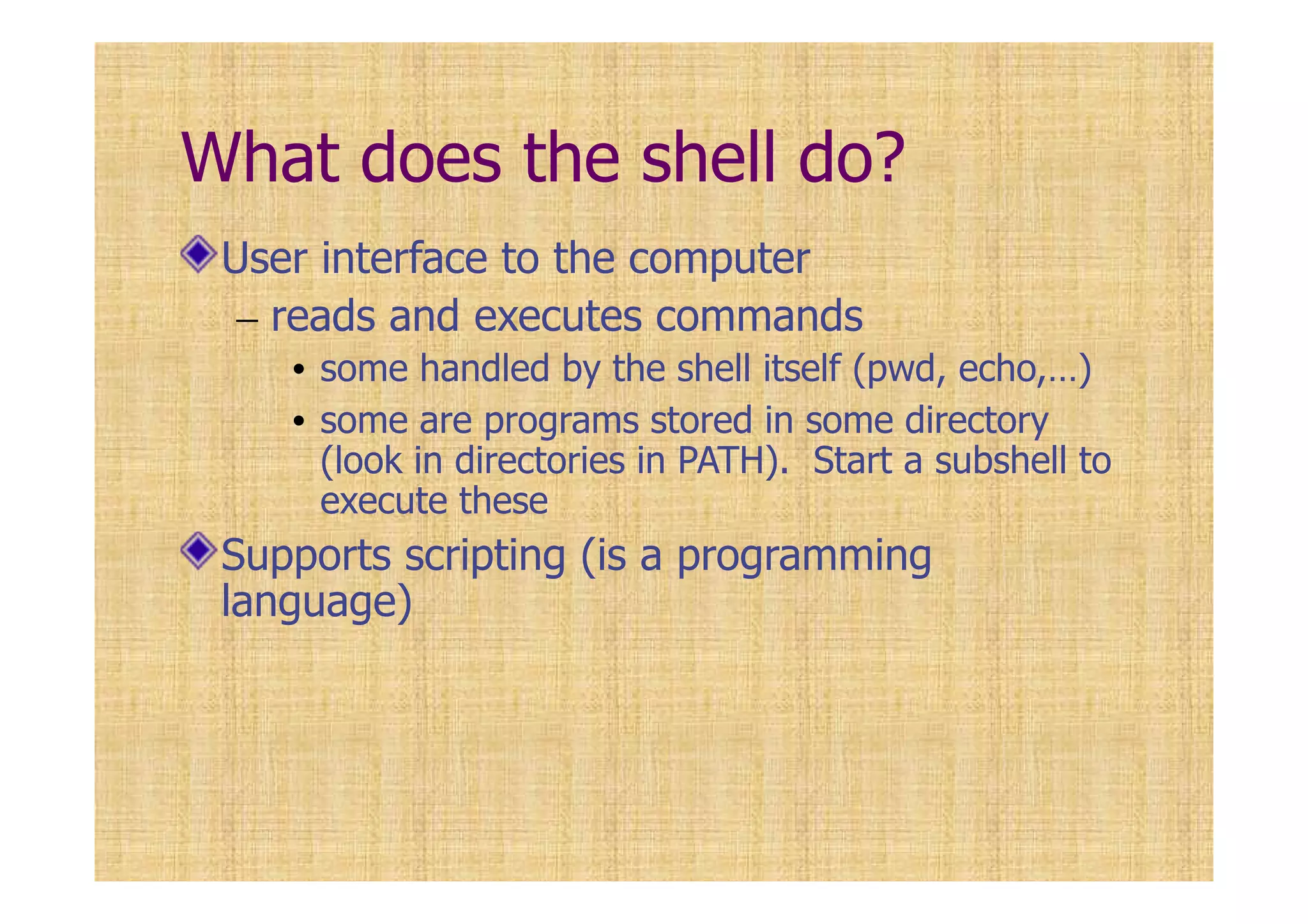 What does the shell do?
User interface to the computer
– reads and executes commands
• some handled by the shell itself (pwd, echo,…)
• some are programs stored in some directory
(look in directories in PATH). Start a subshell to
execute these
Supports scripting (is a programming
language)
 