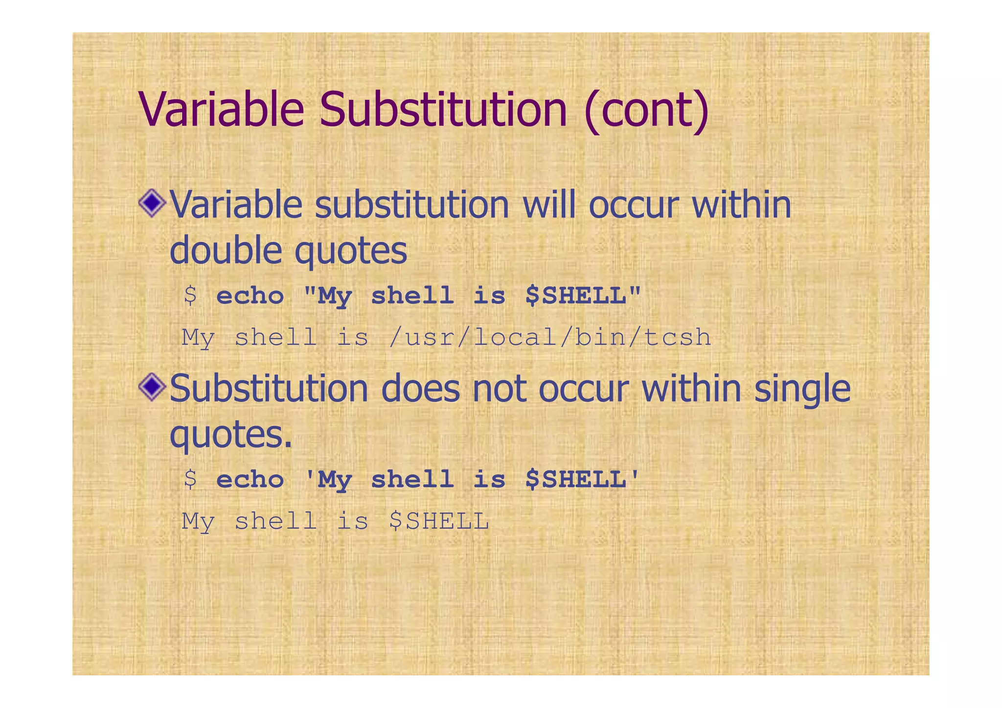 Variable Substitution (cont)
Variable substitution will occur within
double quotes
$ echo "My shell is $SHELL"
My shell is /usr/local/bin/tcsh
Substitution does not occur within single
quotes.
$ echo 'My shell is $SHELL'
My shell is $SHELL
 